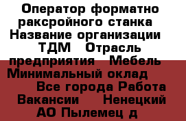 Оператор форматно-раксройного станка › Название организации ­ ТДМ › Отрасль предприятия ­ Мебель › Минимальный оклад ­ 40 000 - Все города Работа » Вакансии   . Ненецкий АО,Пылемец д.